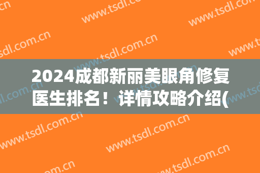 2024成都新丽美眼角修复医生排名！详情攻略介绍(成都双眼皮修复专家排名前十)