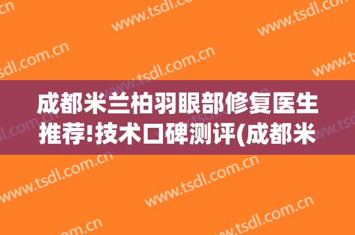 成都米兰柏羽眼部修复医生推荐!技术口碑测评(成都米兰柏羽医美怎么样)