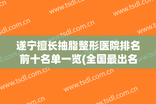 遂宁擅长抽脂整形医院排名前十名单一览(全国最出名的抽脂医院)