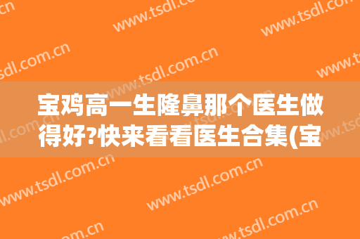 宝鸡高一生隆鼻那个医生做得好?快来看看医生合集(宝鸡高一生整形)