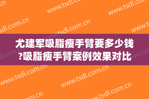 尤建军吸脂瘦手臂要多少钱?吸脂瘦手臂案例效果对比图_中国医学科学院整形外科医院