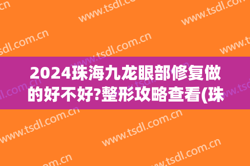 2024珠海九龙眼部修复做的好不好?整形攻略查看(珠海九龙医院双眼皮效果怎么样)