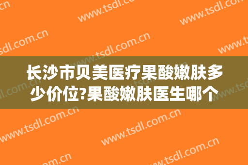 长沙市贝美医疗果酸嫩肤多少价位?果酸嫩肤医生哪个好(长沙贝美医疗美容怎么样)