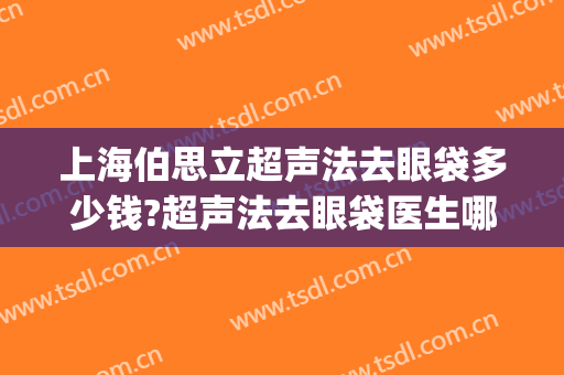 上海伯思立超声法去眼袋多少钱?超声法去眼袋医生哪个好(超声法去眼袋是怎么做的呢什么价格)