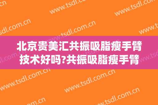 北京贵美汇共振吸脂瘦手臂技术好吗?共振吸脂瘦手臂医生有谁(手臂吸脂效果不好)