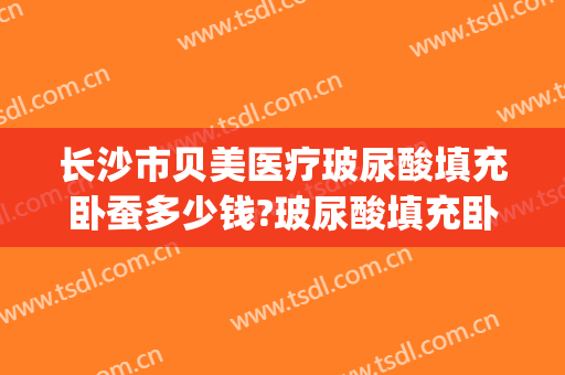 长沙市贝美医疗玻尿酸填充卧蚕多少钱?玻尿酸填充卧蚕医生哪个好(玻尿酸填充卧蚕好吗)
