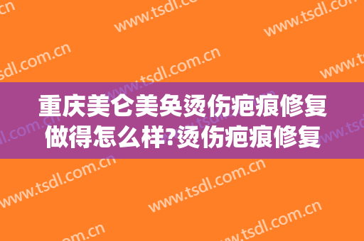 重庆美仑美奂烫伤疤痕修复做得怎么样?烫伤疤痕修复医生介绍(重庆美仑美奂医疗美容医院)