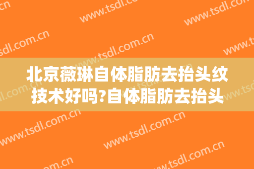 北京薇琳自体脂肪去抬头纹技术好吗?自体脂肪去抬头纹医生哪个好(抬头纹自体脂肪填充好吗)