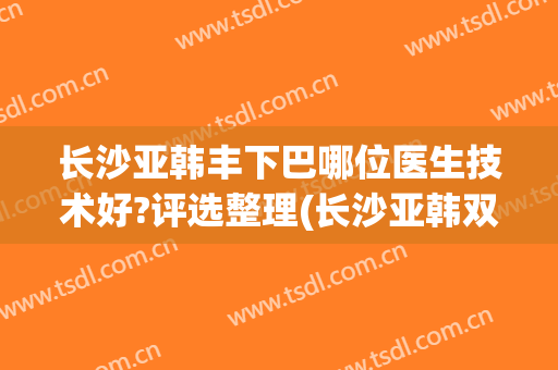 长沙亚韩丰下巴哪位医生技术好?评选整理(长沙亚韩双眼皮医生)