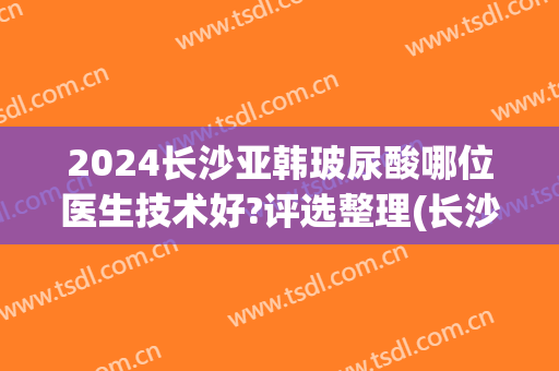 2024长沙亚韩玻尿酸哪位医生技术好?评选整理(长沙亚韩整形医生)