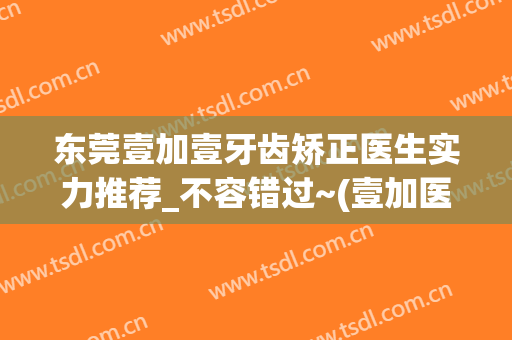 东莞壹加壹牙齿矫正医生实力推荐_不容错过~(壹加医疗美容医院牙齿矫正)