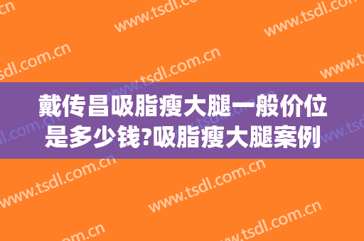戴传昌吸脂瘦大腿一般价位是多少钱?吸脂瘦大腿案例效果对比图_上海交通大学医学院附属第九人民医院