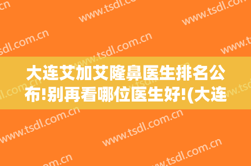 大连艾加艾隆鼻医生排名公布!别再看哪位医生好!(大连艾加艾医疗整形美容医院)