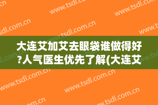 大连艾加艾去眼袋谁做得好?人气医生优先了解(大连艾加艾医疗美容医院怎么样?)