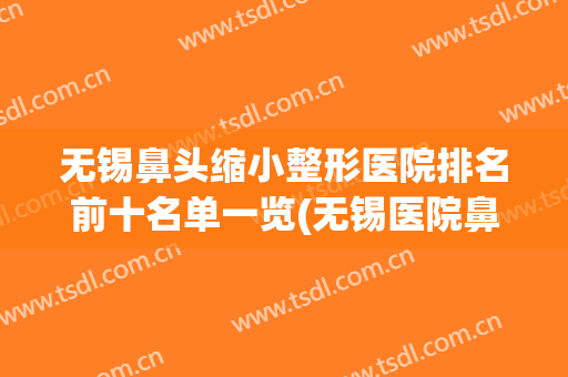 无锡鼻头缩小整形医院排名前十名单一览(无锡医院鼻部整形)