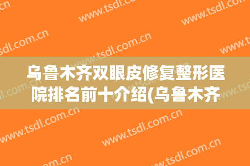 乌鲁木齐双眼皮修复整形医院排名前十介绍(乌鲁木齐做双眼皮修复的医生推荐)