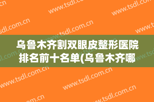 乌鲁木齐割双眼皮整形医院排名前十名单(乌鲁木齐哪里做双眼皮比较好)