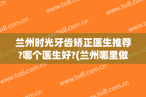 兰州时光牙齿矫正医生推荐?哪个医生好?(兰州哪里做牙齿矫正比较好?)