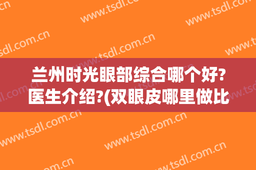 兰州时光眼部综合哪个好?医生介绍?(双眼皮哪里做比较好到兰州时光)
