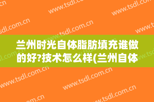 兰州时光自体脂肪填充谁做的好?技术怎么样(兰州自体脂肪填充面部)