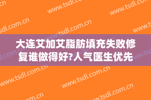大连艾加艾脂肪填充失败修复谁做得好?人气医生优先了解(大连艾加艾整形怎么样)