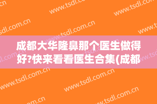成都大华隆鼻那个医生做得好?快来看看医生合集(成都隆鼻真正的好医生)