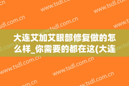 大连艾加艾眼部修复做的怎么样_你需要的都在这(大连艾加艾医疗整形)