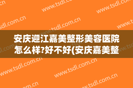安庆迎江嘉美整形美容医院怎么样?好不好(安庆嘉美整形医院负责人)