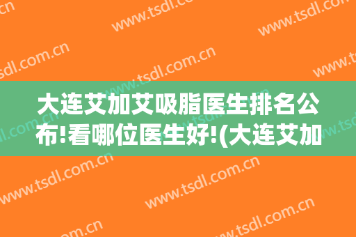 大连艾加艾吸脂医生排名公布!看哪位医生好!(大连艾加艾美容整形)