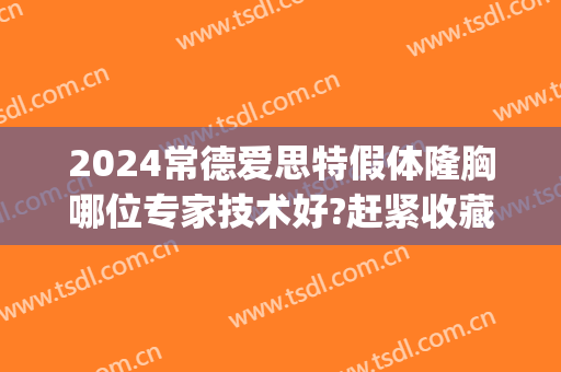 2024常德爱思特假体隆胸哪位专家技术好?赶紧收藏(湖南常德爱思特整形)