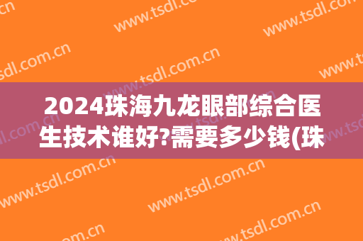 2024珠海九龙眼部综合医生技术谁好?需要多少钱(珠海九龙医院医生)