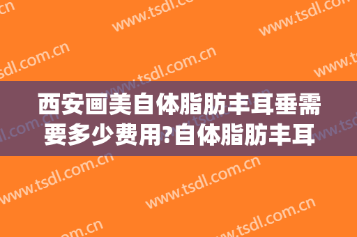西安画美自体脂肪丰耳垂需要多少费用?自体脂肪丰耳垂医生有谁(自体脂肪丰耳垂效果图)