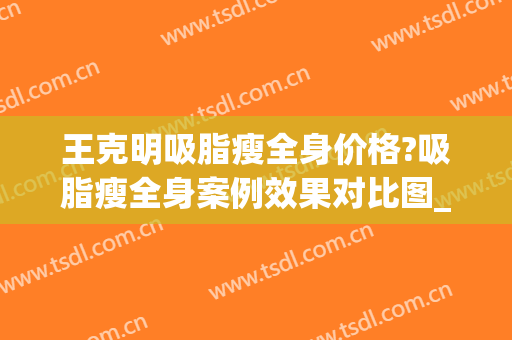 王克明吸脂瘦全身价格?吸脂瘦全身案例效果对比图_中国医学科学院整形外科医院