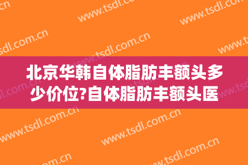 北京华韩自体脂肪丰额头多少价位?自体脂肪丰额头医生哪个好(面部脂肪填充整形价格)