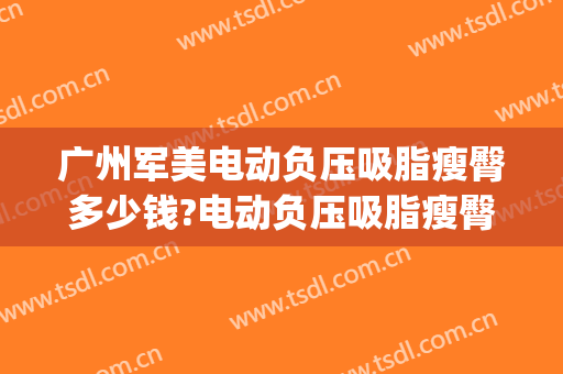 广州军美电动负压吸脂瘦臀多少钱?电动负压吸脂瘦臀医生哪个好(重庆军美吸脂怎么样)