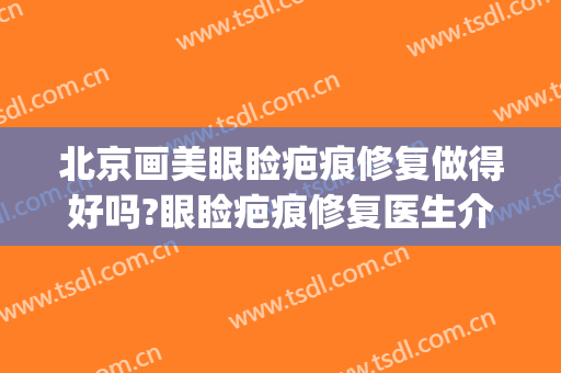 北京画美眼睑疤痕修复做得好吗?眼睑疤痕修复医生介绍(眼睑疤痕如何治疗)