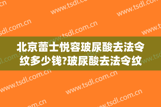 北京蕾士悦容玻尿酸去法令纹多少钱?玻尿酸去法令纹医生哪个好(玻尿酸填充法令纹多少钱)