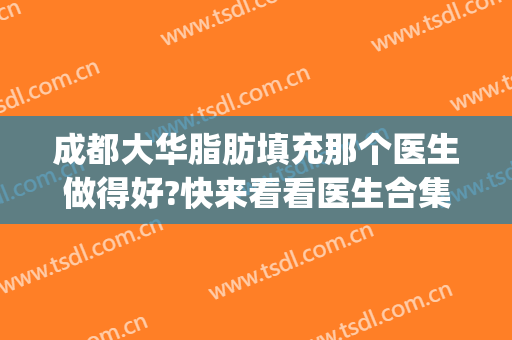 成都大华脂肪填充那个医生做得好?快来看看医生合集(华美医院做脂肪填充哪个医生比较好)