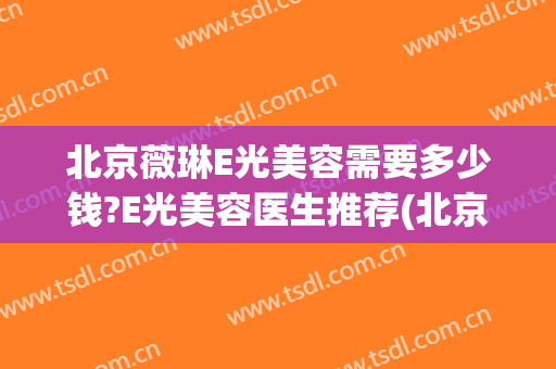 北京薇琳E光美容需要多少钱?E光美容医生推荐(北京薇琳美容医院电话)