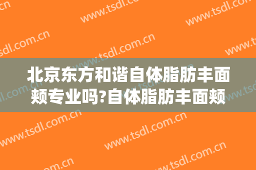 北京东方和谐自体脂肪丰面颊专业吗?自体脂肪丰面颊医生名单(北京自体脂肪填充面部)