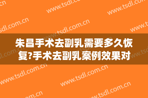 朱昌手术去副乳需要多久恢复?手术去副乳案例效果对比图_上海交通大学医学院附属第九人民医院