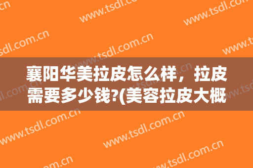 襄阳华美拉皮怎么样，拉皮需要多少钱?(美容拉皮大概费用多少)