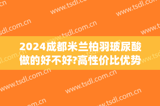 2024成都米兰柏羽玻尿酸做的好不好?高性价比优势(成都米兰柏羽隆鼻怎么样)