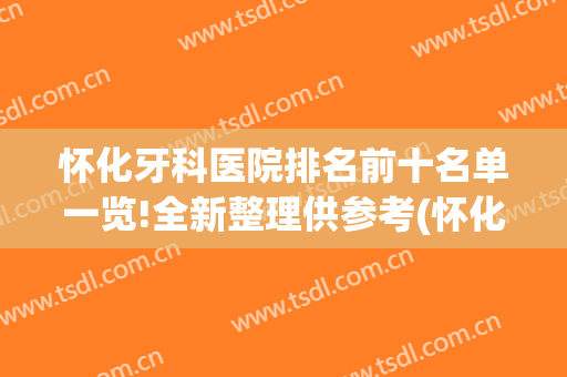 怀化牙科医院排名前十名单一览!全新整理供参考(怀化最好的牙科医院是哪家)