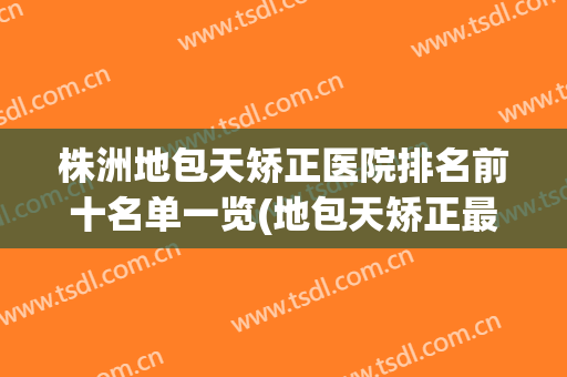 株洲地包天矫正医院排名前十名单一览(地包天矫正最好的医院)