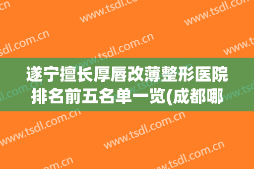 遂宁擅长厚唇改薄整形医院排名前五名单一览(成都哪家整形医院做嘴唇改薄)