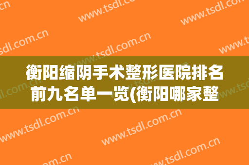 衡阳缩阴手术整形医院排名前九名单一览(衡阳哪家整形医院最好)