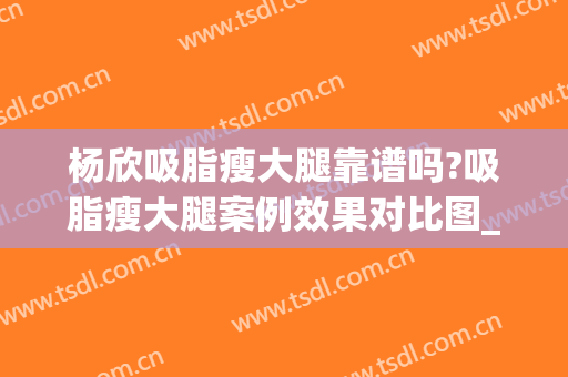 杨欣吸脂瘦大腿靠谱吗?吸脂瘦大腿案例效果对比图_中国医学科学院整形外科医院