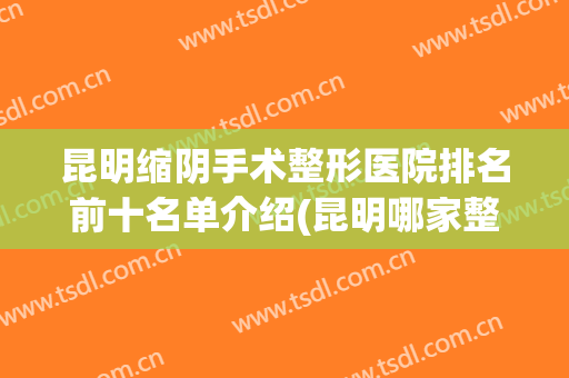 昆明缩阴手术整形医院排名前十名单介绍(昆明哪家整形医院)