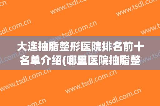 大连抽脂整形医院排名前十名单介绍(哪里医院抽脂整形好)